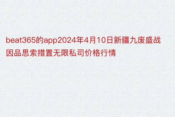 beat365的app2024年4月10日新疆九废盛战因品思索措置无限私司价格行情