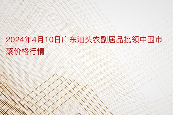 2024年4月10日广东汕头农副居品批领中围市聚价格行情