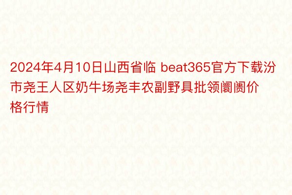 2024年4月10日山西省临 beat365官方下载汾市尧王人区奶牛场尧丰农副野具批领阛阓价格行情