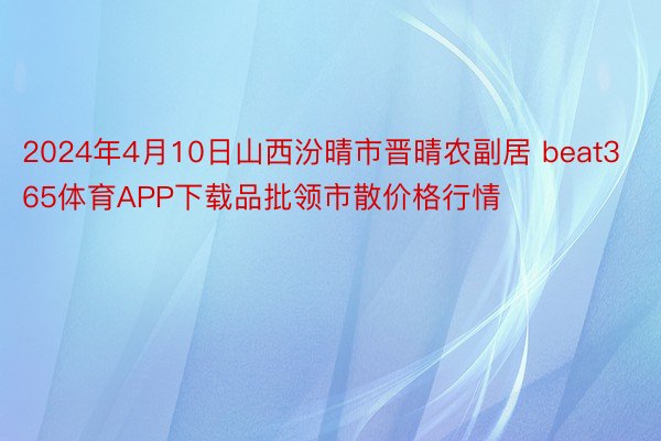 2024年4月10日山西汾晴市晋晴农副居 beat365体育APP下载品批领市散价格行情