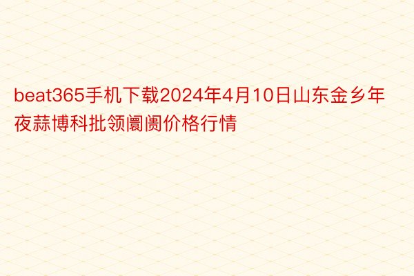 beat365手机下载2024年4月10日山东金乡年夜蒜博科批领阛阓价格行情