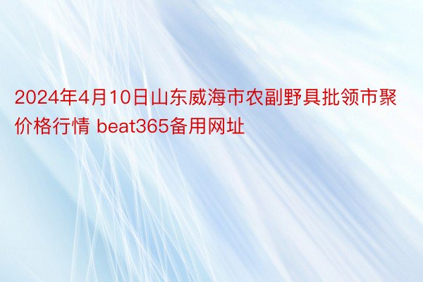 2024年4月10日山东威海市农副野具批领市聚价格行情 beat365备用网址