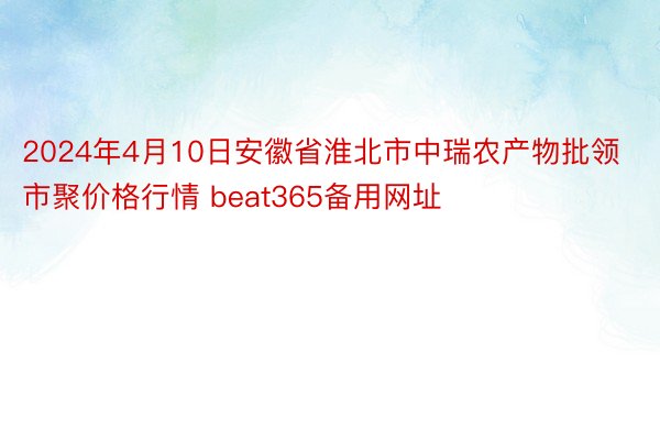 2024年4月10日安徽省淮北市中瑞农产物批领市聚价格行情 beat365备用网址