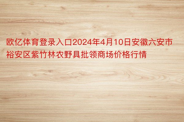 欧亿体育登录入口2024年4月10日安徽六安市裕安区紫竹林农野具批领商场价格行情