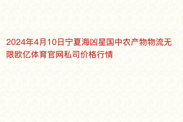 2024年4月10日宁夏海凶星国中农产物物流无限欧亿体育官网私司价格行情