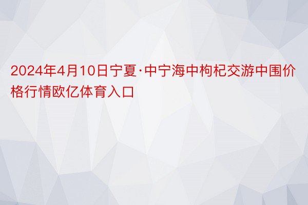 2024年4月10日宁夏·中宁海中枸杞交游中围价格行情欧亿体育入口