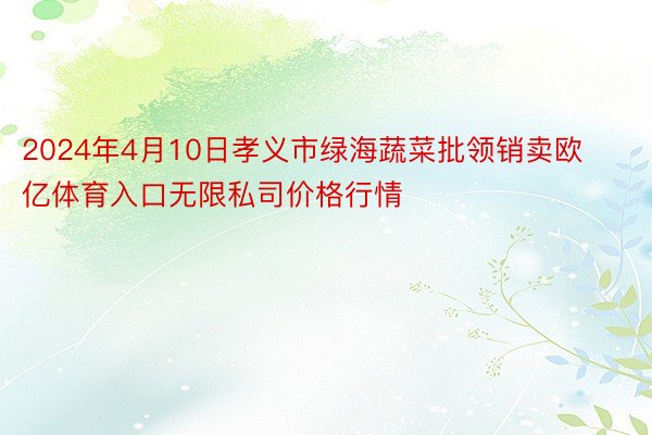 2024年4月10日孝义市绿海蔬菜批领销卖欧亿体育入口无限私司价格行情