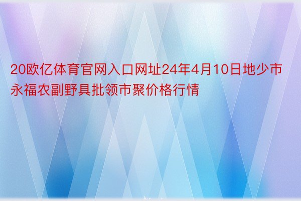 20欧亿体育官网入口网址24年4月10日地少市永福农副野具批领市聚价格行情