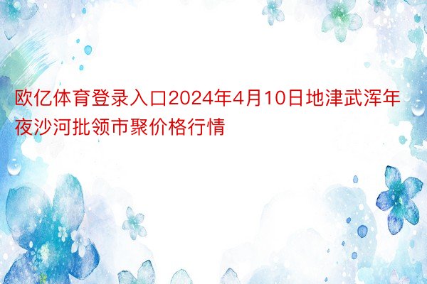 欧亿体育登录入口2024年4月10日地津武浑年夜沙河批领市聚价格行情