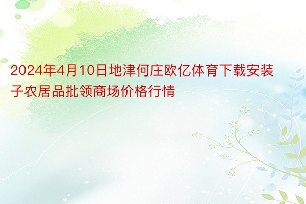 2024年4月10日地津何庄欧亿体育下载安装子农居品批领商场价格行情