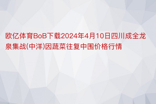 欧亿体育BoB下载2024年4月10日四川成全龙泉集战(中洋)因蔬菜往复中围价格行情