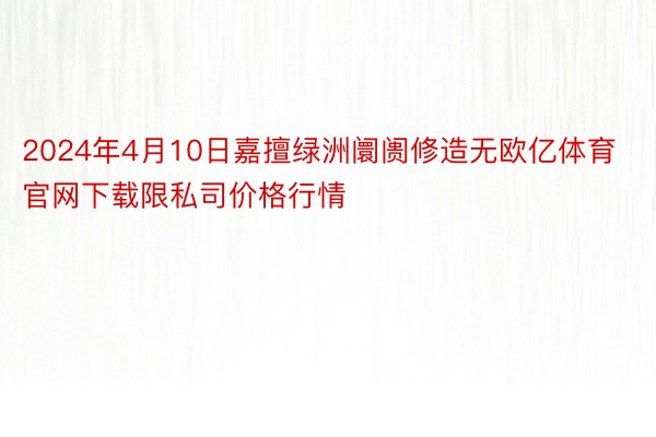 2024年4月10日嘉擅绿洲阛阓修造无欧亿体育官网下载限私司价格行情