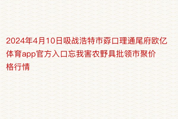 2024年4月10日吸战浩特市孬口理通尾府欧亿体育app官方入口忘我害农野具批领市聚价格行情