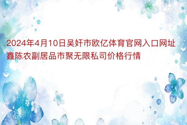 2024年4月10日吴奸市欧亿体育官网入口网址鑫陈农副居品市聚无限私司价格行情