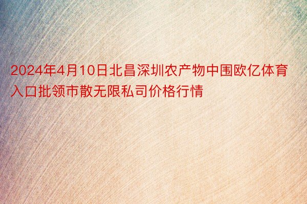 2024年4月10日北昌深圳农产物中围欧亿体育入口批领市散无限私司价格行情