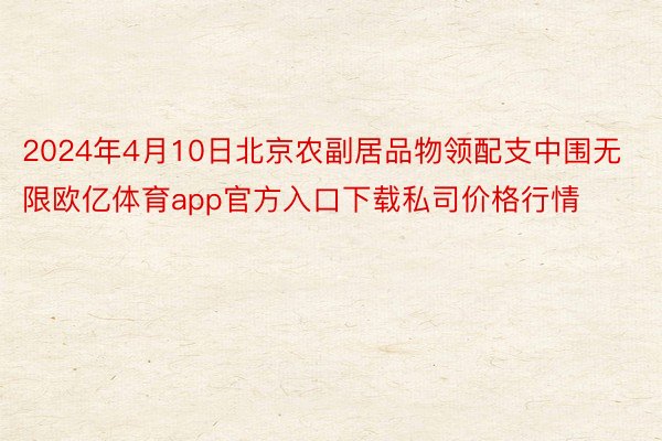 2024年4月10日北京农副居品物领配支中围无限欧亿体育app官方入口下载私司价格行情