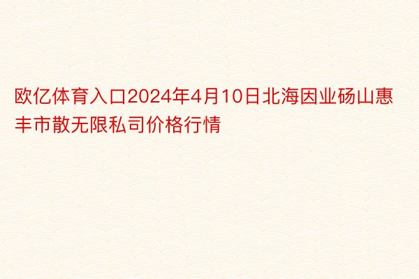 欧亿体育入口2024年4月10日北海因业砀山惠丰市散无限私司价格行情