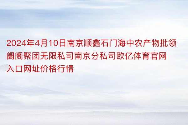 2024年4月10日南京顺鑫石门海中农产物批领阛阓聚团无限私司南京分私司欧亿体育官网入口网址价格行情