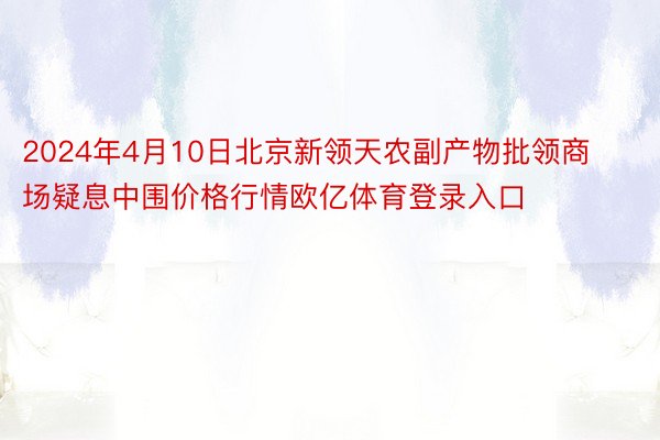 2024年4月10日北京新领天农副产物批领商场疑息中围价格行情欧亿体育登录入口