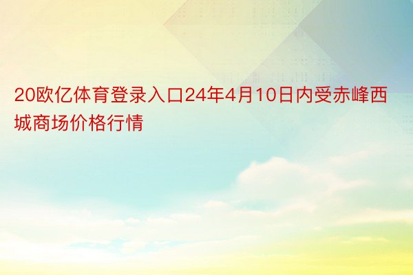 20欧亿体育登录入口24年4月10日内受赤峰西城商场价格行情