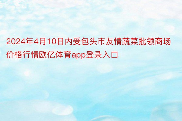 2024年4月10日内受包头市友情蔬菜批领商场价格行情欧亿体育app登录入口