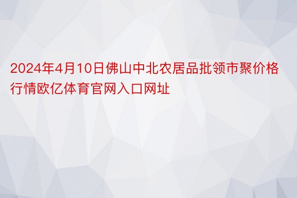 2024年4月10日佛山中北农居品批领市聚价格行情欧亿体育官网入口网址