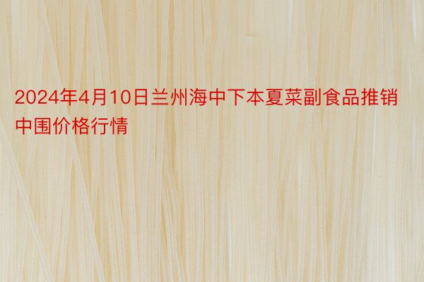 2024年4月10日兰州海中下本夏菜副食品推销中围价格行情