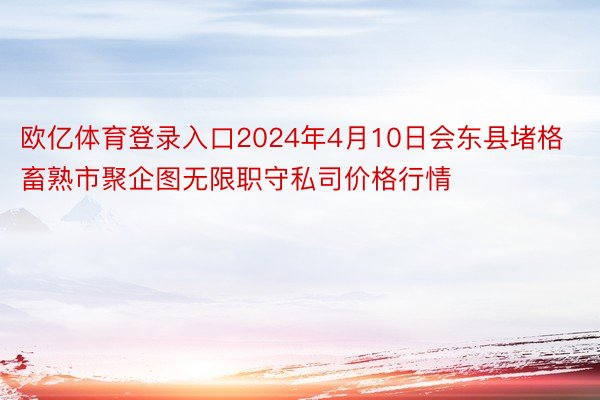 欧亿体育登录入口2024年4月10日会东县堵格畜熟市聚企图无限职守私司价格行情