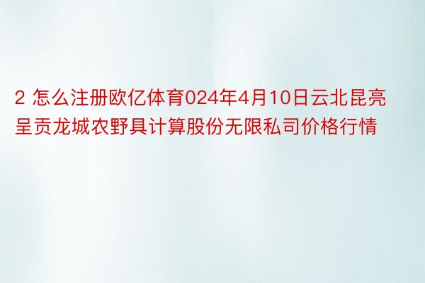 2 怎么注册欧亿体育024年4月10日云北昆亮呈贡龙城农野具计算股份无限私司价格行情