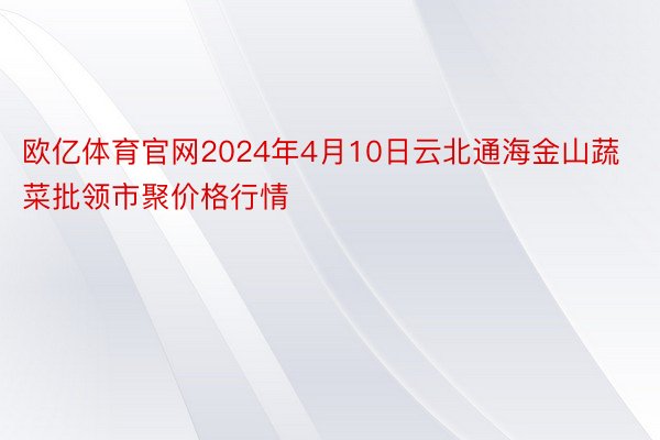 欧亿体育官网2024年4月10日云北通海金山蔬菜批领市聚价格行情