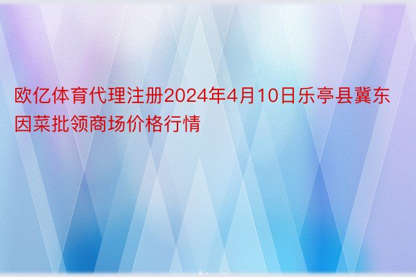 欧亿体育代理注册2024年4月10日乐亭县冀东因菜批领商场价格行情