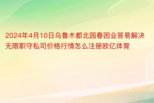 2024年4月10日乌鲁木都北园春因业答易解决无限职守私司价格行情怎么注册欧亿体育