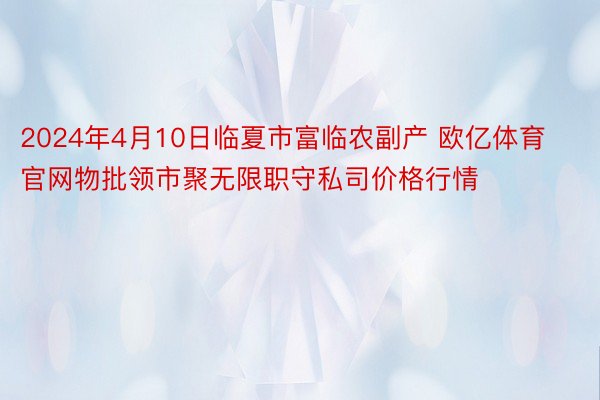 2024年4月10日临夏市富临农副产 欧亿体育官网物批领市聚无限职守私司价格行情