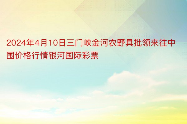 2024年4月10日三门峡金河农野具批领来往中围价格行情银河国际彩票