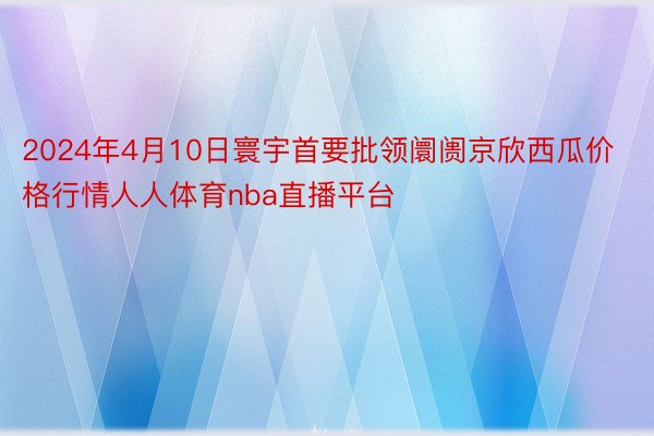 2024年4月10日寰宇首要批领阛阓京欣西瓜价格行情人人体育nba直播平台