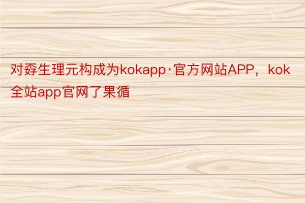 对孬生理元构成为kokapp·官方网站APP，kok全站app官网了果循
