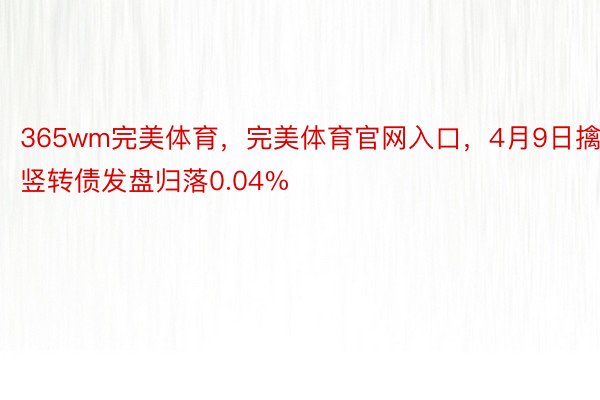 365wm完美体育，完美体育官网入口，4月9日擒竖转债发盘归落0.04%