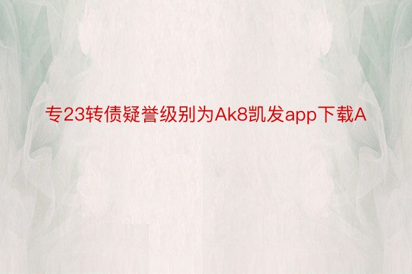 专23转债疑誉级别为Ak8凯发app下载A