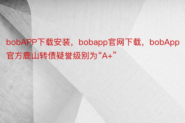 bobAPP下载安装，bobapp官网下载，bobApp官方鹿山转债疑誉级别为“A+”