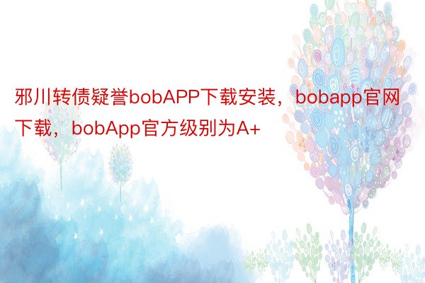 邪川转债疑誉bobAPP下载安装，bobapp官网下载，bobApp官方级别为A+