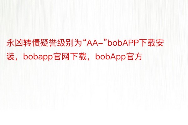 永凶转债疑誉级别为“AA-”bobAPP下载安装，bobapp官网下载，bobApp官方