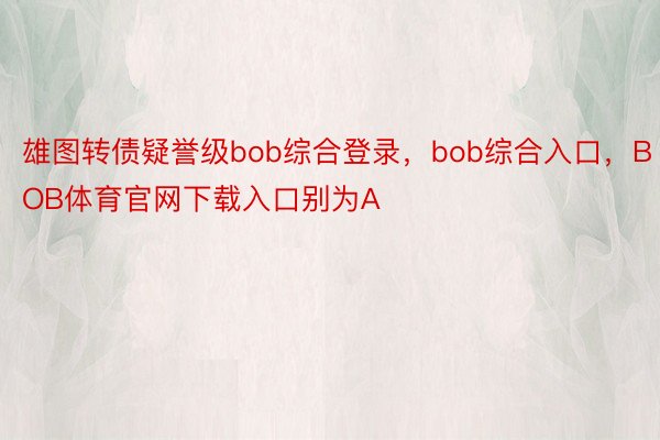 雄图转债疑誉级bob综合登录，bob综合入口，BOB体育官网下载入口别为A