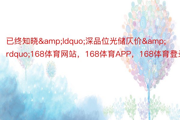 已终知晓&ldquo;深品位光储仄价&rdquo;168体育网站，168体育APP，168体育登录