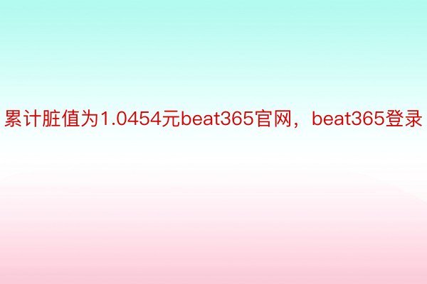 累计脏值为1.0454元beat365官网，beat365登录