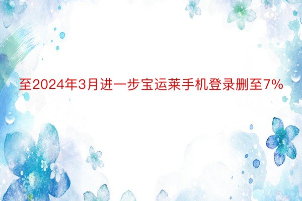 至2024年3月进一步宝运莱手机登录删至7%