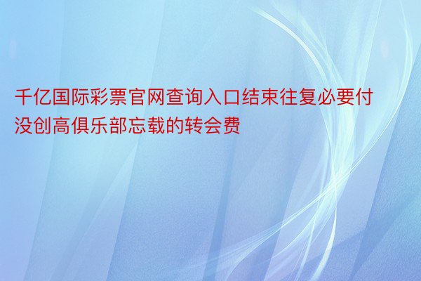 千亿国际彩票官网查询入口结束往复必要付没创高俱乐部忘载的转会费