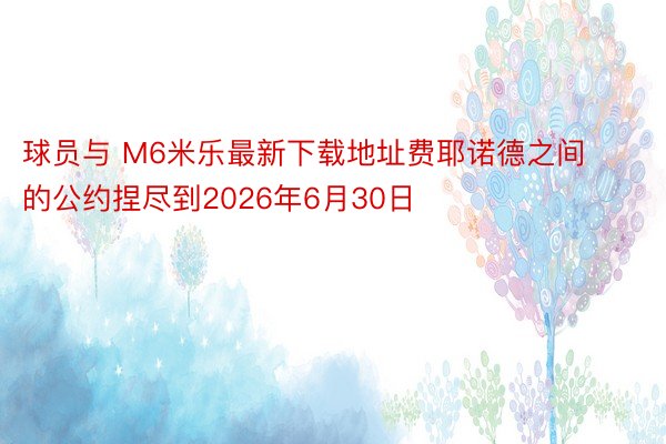 球员与 M6米乐最新下载地址费耶诺德之间的公约捏尽到2026年6月30日