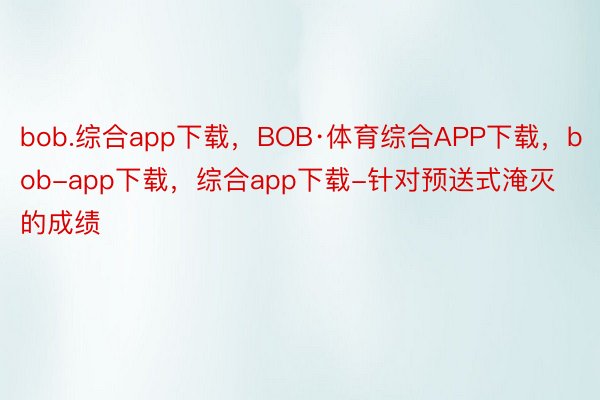 bob.综合app下载，BOB·体育综合APP下载，bob-app下载，综合app下载-针对预送式淹灭的成绩