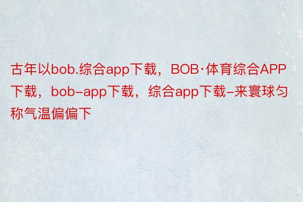 古年以bob.综合app下载，BOB·体育综合APP下载，bob-app下载，综合app下载-来寰球匀称气温偏偏下