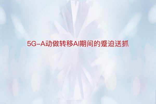 5G-A动做转移AI期间的蹙迫送抓